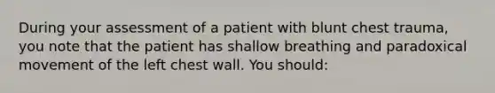 During your assessment of a patient with blunt chest trauma, you note that the patient has shallow breathing and paradoxical movement of the left chest wall. You should: