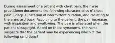 During assessment of a patient with chest pain, the nurse practitioner documents the following characteristics of chest pain: Sharp, substernal of intermittent duration, and radiating to the arms and back. According to the patient, the pain increases with inspiration and swallowing. The pain is alleviated when the patient sits upright. Based on these symptoms, the nurse suspects that the patient may be experiencing which of the following conditions?