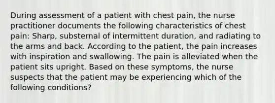 During assessment of a patient with chest pain, the nurse practitioner documents the following characteristics of chest pain: Sharp, substernal of intermittent duration, and radiating to the arms and back. According to the patient, the pain increases with inspiration and swallowing. The pain is alleviated when the patient sits upright. Based on these symptoms, the nurse suspects that the patient may be experiencing which of the following conditions?