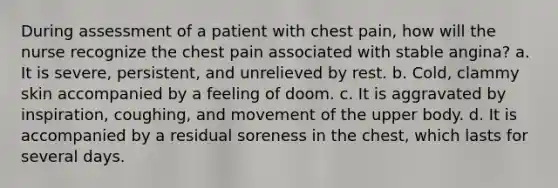 During assessment of a patient with chest pain, how will the nurse recognize the chest pain associated with stable angina? a. It is severe, persistent, and unrelieved by rest. b. Cold, clammy skin accompanied by a feeling of doom. c. It is aggravated by inspiration, coughing, and movement of the upper body. d. It is accompanied by a residual soreness in the chest, which lasts for several days.