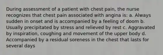 During assessment of a patient with chest pain, the nurse recognizes that chest pain associated with angina is: a. Always sudden in onset and is accompanied by a feeling of doom b. Usually precipitated by stress and relieved by rest c. Aggravated by inspiration, coughing and movement of the upper body d. Accompanied by a residual soreness in the chest that lasts for several days