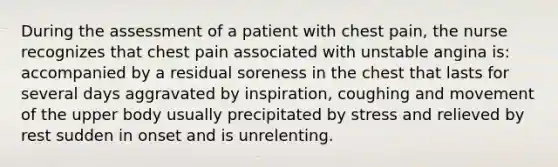 During the assessment of a patient with chest pain, the nurse recognizes that chest pain associated with unstable angina is: accompanied by a residual soreness in the chest that lasts for several days aggravated by inspiration, coughing and movement of the upper body usually precipitated by stress and relieved by rest sudden in onset and is unrelenting.