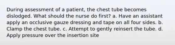 During assessment of a patient, the chest tube becomes dislodged. What should the nurse do first? a. Have an assistant apply an occlusive gauze dressing and tape on all four sides. b. Clamp the chest tube. c. Attempt to gently reinsert the tube. d. Apply pressure over the insertion site