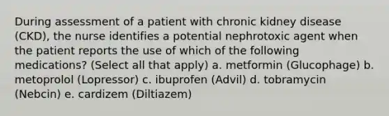 During assessment of a patient with chronic kidney disease (CKD), the nurse identifies a potential nephrotoxic agent when the patient reports the use of which of the following medications? (Select all that apply) a. metformin (Glucophage) b. metoprolol (Lopressor) c. ibuprofen (Advil) d. tobramycin (Nebcin) e. cardizem (Diltiazem)