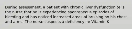 During assessment, a patient with chronic liver dysfunction tells the nurse that he is experiencing spontaneous episodes of bleeding and has noticed increased areas of bruising on his chest and arms. The nurse suspects a deficiency in: Vitamin K