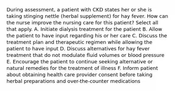 During assessment, a patient with CKD states her or she is taking stinging nettle (herbal supplement) for hay fever. How can the nurse improve the nursing care for this patient? Select all that apply. A. Initiate dialysis treatment for the patient B. Allow the patient to have input regarding his or her care C. Discuss the treatment plan and therapeutic regimen while allowing the patient to have input D. Discuss alternatives for hay fever treatment that do not modulate fluid volumes or blood pressure E. Encourage the patient to continue seeking alternative or natural remedies for the treatment of illness F. Inform patient about obtaining health care provider consent before taking herbal preparations and over-the-counter medications