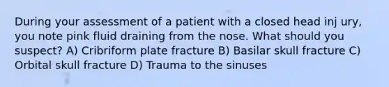 During your assessment of a patient with a closed head inj ury, you note pink fluid draining from the nose. What should you suspect? A) Cribriform plate fracture B) Basilar skull fracture C) Orbital skull fracture D) Trauma to the sinuses