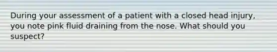 During your assessment of a patient with a closed head injury, you note pink fluid draining from the nose. What should you suspect?