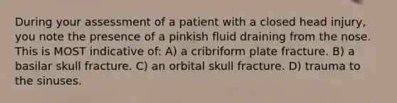 During your assessment of a patient with a closed head injury, you note the presence of a pinkish fluid draining from the nose. This is MOST indicative of: A) a cribriform plate fracture. B) a basilar skull fracture. C) an orbital skull fracture. D) trauma to the sinuses.