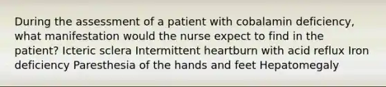 During the assessment of a patient with cobalamin deficiency, what manifestation would the nurse expect to find in the patient? Icteric sclera Intermittent heartburn with acid reflux Iron deficiency Paresthesia of the hands and feet Hepatomegaly