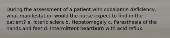 During the assessment of a patient with cobalamin deficiency, what manifestation would the nurse expect to find in the patient? a. Icteric sclera b. Hepatomegaly c. Paresthesia of the hands and feet d. Intermittent heartburn with acid reflux