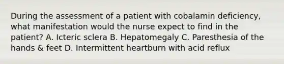 During the assessment of a patient with cobalamin deficiency, what manifestation would the nurse expect to find in the patient? A. Icteric sclera B. Hepatomegaly C. Paresthesia of the hands & feet D. Intermittent heartburn with acid reflux