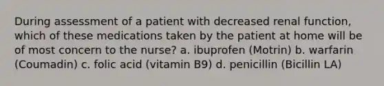 During assessment of a patient with decreased renal function, which of these medications taken by the patient at home will be of most concern to the nurse? a. ibuprofen (Motrin) b. warfarin (Coumadin) c. folic acid (vitamin B9) d. penicillin (Bicillin LA)