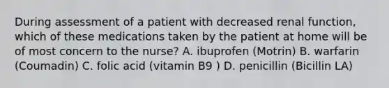 During assessment of a patient with decreased renal function, which of these medications taken by the patient at home will be of most concern to the nurse? A. ibuprofen (Motrin) B. warfarin (Coumadin) C. folic acid (vitamin B9 ) D. penicillin (Bicillin LA)