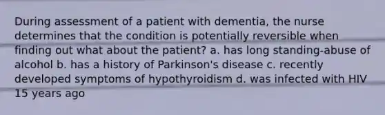 During assessment of a patient with dementia, the nurse determines that the condition is potentially reversible when finding out what about the patient? a. has long standing-abuse of alcohol b. has a history of Parkinson's disease c. recently developed symptoms of hypothyroidism d. was infected with HIV 15 years ago