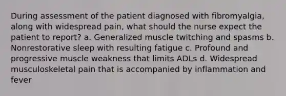 During assessment of the patient diagnosed with fibromyalgia, along with widespread pain, what should the nurse expect the patient to report? a. Generalized muscle twitching and spasms b. Nonrestorative sleep with resulting fatigue c. Profound and progressive muscle weakness that limits ADLs d. Widespread musculoskeletal pain that is accompanied by inflammation and fever