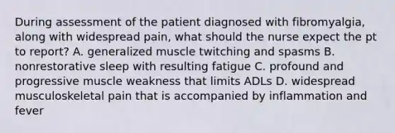 During assessment of the patient diagnosed with fibromyalgia, along with widespread pain, what should the nurse expect the pt to report? A. generalized muscle twitching and spasms B. nonrestorative sleep with resulting fatigue C. profound and progressive muscle weakness that limits ADLs D. widespread musculoskeletal pain that is accompanied by inflammation and fever