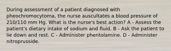 During assessment of a patient diagnosed with pheochromocytoma, the nurse auscultates a blood pressure of 210/110 mm Hg. What is the nurse's best action? A - Assess the patient's dietary intake of sodium and fluid. B - Ask the patient to lie down and rest. C - Administer phentolamine. D - Administer nitroprusside.