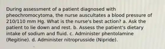 During assessment of a patient diagnosed with pheochromocytoma, the nurse auscultates a blood pressure of 210/110 mm Hg. What is the nurse's best action? a. Ask the patient to lie down and rest. b. Assess the patient's dietary intake of sodium and fluid. c. Administer phentolamine (Regitine). d. Administer nitroprusside (Nipride).