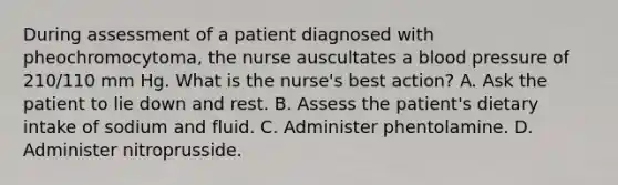 During assessment of a patient diagnosed with pheochromocytoma, the nurse auscultates a blood pressure of 210/110 mm Hg. What is the nurse's best action? A. Ask the patient to lie down and rest. B. Assess the patient's dietary intake of sodium and fluid. C. Administer phentolamine. D. Administer nitroprusside.