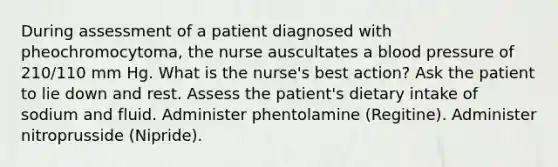 During assessment of a patient diagnosed with pheochromocytoma, the nurse auscultates a blood pressure of 210/110 mm Hg. What is the nurse's best action? Ask the patient to lie down and rest. Assess the patient's dietary intake of sodium and fluid. Administer phentolamine (Regitine). Administer nitroprusside (Nipride).