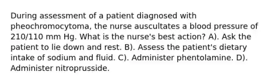 During assessment of a patient diagnosed with pheochromocytoma, the nurse auscultates a blood pressure of 210/110 mm Hg. What is the nurse's best action? A). Ask the patient to lie down and rest. B). Assess the patient's dietary intake of sodium and fluid. C). Administer phentolamine. D). Administer nitroprusside.