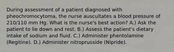 During assessment of a patient diagnosed with pheochromocytoma, the nurse auscultates a blood pressure of 210/110 mm Hg. What is the nurse's best action? A.) Ask the patient to lie down and rest. B.) Assess the patient's dietary intake of sodium and fluid. C.) Administer phentolamine (Regitine). D.) Administer nitroprusside (Nipride).