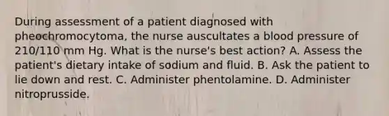 During assessment of a patient diagnosed with pheochromocytoma, the nurse auscultates a blood pressure of 210/110 mm Hg. What is the nurse's best action? A. Assess the patient's dietary intake of sodium and fluid. B. Ask the patient to lie down and rest. C. Administer phentolamine. D. Administer nitroprusside.