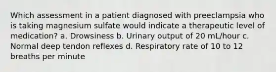 Which assessment in a patient diagnosed with preeclampsia who is taking magnesium sulfate would indicate a therapeutic level of medication? a. Drowsiness b. Urinary output of 20 mL/hour c. Normal deep tendon reflexes d. Respiratory rate of 10 to 12 breaths per minute