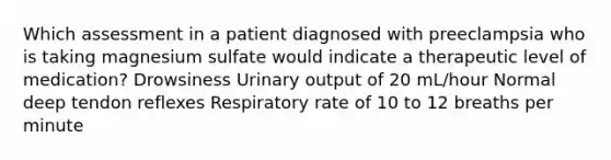 Which assessment in a patient diagnosed with preeclampsia who is taking magnesium sulfate would indicate a therapeutic level of medication? Drowsiness Urinary output of 20 mL/hour Normal deep tendon reflexes Respiratory rate of 10 to 12 breaths per minute