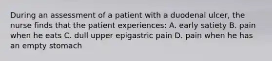 During an assessment of a patient with a duodenal ulcer, the nurse finds that the patient experiences: A. early satiety B. pain when he eats C. dull upper epigastric pain D. pain when he has an empty stomach