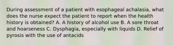 During assessment of a patient with esophageal achalasia, what does the nurse expect the patient to report when the health history is obtained? A. A history of alcohol use B. A sore throat and hoarseness C. Dysphagia, especially with liquids D. Relief of pyrosis with the use of antacids