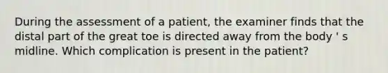 During the assessment of a patient, the examiner finds that the distal part of the great toe is directed away from the body ' s midline. Which complication is present in the patient?