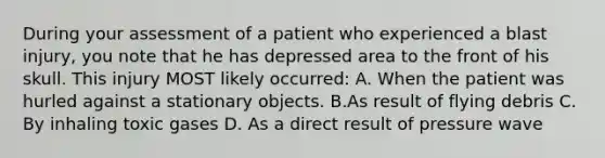 During your assessment of a patient who experienced a blast injury, you note that he has depressed area to the front of his skull. This injury MOST likely occurred: A. When the patient was hurled against a stationary objects. B.As result of flying debris C. By inhaling toxic gases D. As a direct result of pressure wave