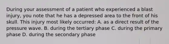 During your assessment of a patient who experienced a blast injury, you note that he has a depressed area to the front of his skull. This injury most likely occurred: A. as a direct result of the pressure wave. B. during the tertiary phase C. during the primary phase D. during the secondary phase