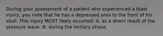 During your assessment of a patient who experienced a blast injury, you note that he has a depressed area to the front of his skull. This injury MOST likely occurred: A. as a direct result of the pressure wave. B. during the tertiary phase.