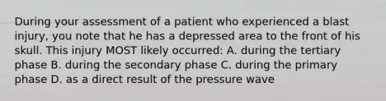 During your assessment of a patient who experienced a blast injury, you note that he has a depressed area to the front of his skull. This injury MOST likely occurred: A. during the tertiary phase B. during the secondary phase C. during the primary phase D. as a direct result of the pressure wave