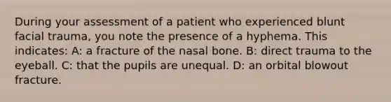 During your assessment of a patient who experienced blunt facial trauma, you note the presence of a hyphema. This indicates: A: a fracture of the nasal bone. B: direct trauma to the eyeball. C: that the pupils are unequal. D: an orbital blowout fracture.