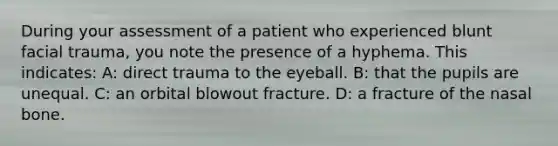 During your assessment of a patient who experienced blunt facial trauma, you note the presence of a hyphema. This indicates: A: direct trauma to the eyeball. B: that the pupils are unequal. C: an orbital blowout fracture. D: a fracture of the nasal bone.