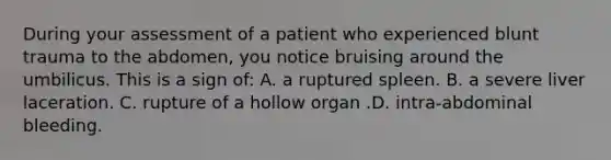 During your assessment of a patient who experienced blunt trauma to the abdomen, you notice bruising around the umbilicus. This is a sign of: A. a ruptured spleen. B. a severe liver laceration. C. rupture of a hollow organ .D. intra-abdominal bleeding.