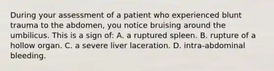 During your assessment of a patient who experienced blunt trauma to the abdomen, you notice bruising around the umbilicus. This is a sign of: A. a ruptured spleen. B. rupture of a hollow organ. C. a severe liver laceration. D. intra-abdominal bleeding.