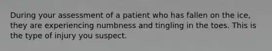 During your assessment of a patient who has fallen on the ice, they are experiencing numbness and tingling in the toes. This is the type of injury you suspect.