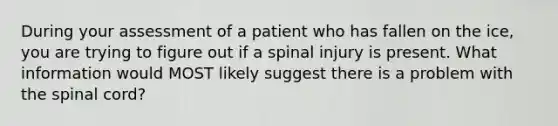 During your assessment of a patient who has fallen on the ice, you are trying to figure out if a spinal injury is present. What information would MOST likely suggest there is a problem with the spinal cord?