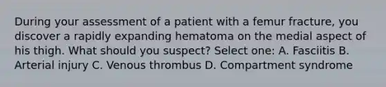 During your assessment of a patient with a femur fracture, you discover a rapidly expanding hematoma on the medial aspect of his thigh. What should you suspect? Select one: A. Fasciitis B. Arterial injury C. Venous thrombus D. Compartment syndrome