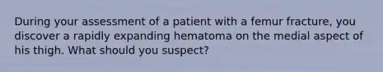 During your assessment of a patient with a femur fracture, you discover a rapidly expanding hematoma on the medial aspect of his thigh. What should you suspect?