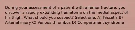 During your assessment of a patient with a femur fracture, you discover a rapidly expanding hematoma on the medial aspect of his thigh. What should you suspect? Select one: A) Fasciitis B) Arterial injury C) Venous thrombus D) Compartment syndrome