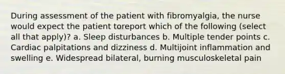 During assessment of the patient with fibromyalgia, the nurse would expect the patient toreport which of the following (select all that apply)? a. Sleep disturbances b. Multiple tender points c. Cardiac palpitations and dizziness d. Multijoint inflammation and swelling e. Widespread bilateral, burning musculoskeletal pain