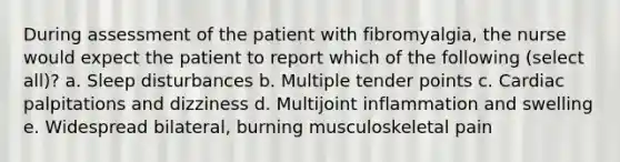 During assessment of the patient with fibromyalgia, the nurse would expect the patient to report which of the following (select all)? a. Sleep disturbances b. Multiple tender points c. Cardiac palpitations and dizziness d. Multijoint inflammation and swelling e. Widespread bilateral, burning musculoskeletal pain