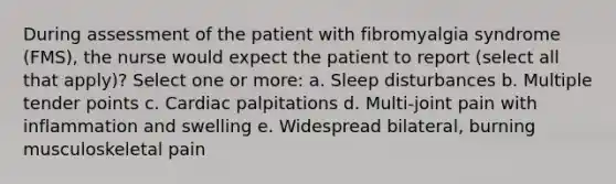 During assessment of the patient with fibromyalgia syndrome (FMS), the nurse would expect the patient to report (select all that apply)? Select one or more: a. Sleep disturbances b. Multiple tender points c. Cardiac palpitations d. Multi-joint pain with inflammation and swelling e. Widespread bilateral, burning musculoskeletal pain