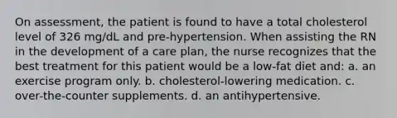 On assessment, the patient is found to have a total cholesterol level of 326 mg/dL and pre-hypertension. When assisting the RN in the development of a care plan, the nurse recognizes that the best treatment for this patient would be a low-fat diet and: a. an exercise program only. b. cholesterol-lowering medication. c. over-the-counter supplements. d. an antihypertensive.